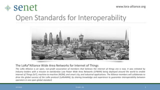 Open Standards for Interoperability
10/7/2016 © SENET, INC. 5
The LoRa®Alliance Wide Area Networks for Internet of Things
The LoRa Alliance is an open, non-profit association of members that believes the internet of things era is now. It was initiated by
industry leaders with a mission to standardize Low Power Wide Area Networks (LPWAN) being deployed around the world to enable
Internet of Things (IoT), machine-to-machine (M2M), and smart city, and industrial applications. The Alliance members will collaborate to
drive the global success of the LoRa protocol (LoRaWAN), by sharing knowledge and experience to guarantee interoperability between
operators in one open global standard.
www.lora-alliance.org
 