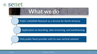 Public LoRaWAN Network as a Service for North America
Application on-boarding, data streaming, and warehousing
Only public NaaS provider with its own vertical solution
10/7/2016 CONFIDENTIAL – © SENET, INC 6
 
