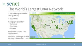The World’s Largest LoRa Network
> 130,000 square miles
and growing
> 100 cities
Geographic centers
◦ California
◦ Northeast
◦ Midwest
Build-out follows the
applications
Will add coverage within
90 days of business case
10/7/2016 CONFIDENTIAL – © SENET, INC 8
 