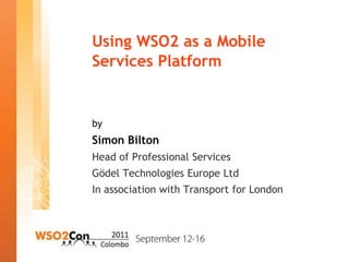 Using WSO2 as a Mobile
Services Platform


by
Simon Bilton
Head of Professional Services
Gödel Technologies Europe Ltd
In association with Transport for London
 