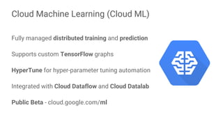 Fully managed distributed training and prediction
Supports custom TensorFlow graphs
HyperTune for hyper-parameter tuning automation
Integrated with Cloud Dataflow and Cloud Datalab
Public Beta - cloud.google.com/ml
Cloud Machine Learning (Cloud ML)
 