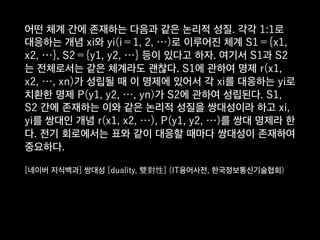 어떤 체계 간에 존재하는 다음과 같은 논리적 성질. 각각 1:1로
대응하는 개념 xi와 yi(i＝1, 2, …)로 이루어진 체계 S1＝{x1,
x2, …}, S2＝{y1, y2, …} 등이 있다고 하자. 여기서 S1과 S2
는 전체로서는 같은 체계라도 괜찮다. S1에 관하여 명제 r(x1,
x2, …, xn)가 성립될 때 이 명제에 있어서 각 xi를 대응하는 yi로
치환한 명제 P(y1, y2, …, yn)가 S2에 관하여 성립된다. S1,
S2 간에 존재하는 이와 같은 논리적 성질을 쌍대성이라 하고 xi,
yi를 쌍대인 개념 r(x1, x2, …), P(y1, y2, …)를 쌍대 명제라 한
다. 전기 회로에서는 표와 같이 대응할 때마다 쌍대성이 존재하여
중요하다.
[네이버 지식백과] 쌍대성 [duality, 雙對性] (IT용어사전, 한국정보통신기술협회)
 