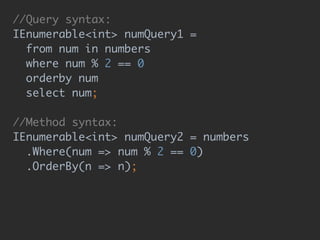 //Query syntax: 
IEnumerable<int> numQuery1 = 
from num in numbers 
where num % 2 == 0 
orderby num 
select num; 
 
//Method syntax: 
IEnumerable<int> numQuery2 = numbers 
.Where(num => num % 2 == 0) 
.OrderBy(n => n);
 
