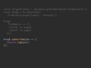 const targetElement = document.getElementById('dragElement'); 
const drag$ = Rx.Observable 
.fromEvent(targetElement, 'mouseup'); 
 
drag$ 
.flatMap(ev => ({ 
startX: ev.pageX, 
startY: ev.pageY 
})); 
 
drag$.subscribe(pos => { 
console.log(pos); 
});
 