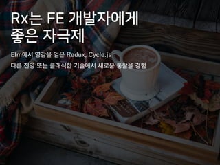Rx는 FE 개발자에게
좋은 자극제
Elm에서 영감을 얻은 Redux, Cycle.js
다른 진영 또는 클래식한 기술에서 새로운 통찰을 경험
 