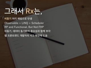 그래서 Rx는,
비동기 처리 해법으로 탄생
Observable + LINQ + Scheduler
RP and Functional, But Not FRP
비동기, 데이터 동기화의 중요성과 함께 부각
웹 프론트엔드 개발자의 사고 확장에 도움
 