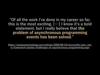 Of all the work I ve done in my career so far,
this is the most exciting. […] I know it s a bold
statement, but I really believe that the
problem of asynchronous programming
events has been solved.
https://campustechnology.com/articles/2009/08/10/microsofts-new-.net-
rx-framework-tackles-challenges-of-asynchronous-programming.aspx
 