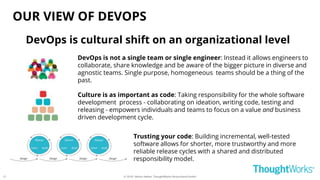 © 2018 - Moritz Heiber, ThoughtWorks Deutschland GmbH
OUR VIEW OF DEVOPS
Culture is as important as code: Taking responsibility for the whole software
development process - collaborating on ideation, writing code, testing and
releasing - empowers individuals and teams to focus on a value and business
driven development cycle.
DevOps is not a single team or single engineer: Instead it allows engineers to
collaborate, share knowledge and be aware of the bigger picture in diverse and
agnostic teams. Single purpose, homogeneous teams should be a thing of the
past.
Trusting your code: Building incremental, well-tested
software allows for shorter, more trustworthy and more
reliable release cycles with a shared and distributed
responsibility model.
DevOps is cultural shift on an organizational level
21
 