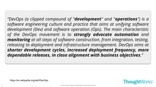 © 2018 - Moritz Heiber, ThoughtWorks Deutschland GmbH
https://en.wikipedia.org/wiki/DevOps
“DevOps (a clipped compound of "development" and "operations") is a
software engineering culture and practice that aims at unifying software
development (Dev) and software operation (Ops). The main characteristic
of the DevOps movement is to strongly advocate automation and
monitoring at all steps of software construction, from integration, testing,
releasing to deployment and infrastructure management. DevOps aims at
shorter development cycles, increased deployment frequency, more
dependable releases, in close alignment with business objectives.”
6
 