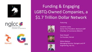 Featuring:
Jonathan Lovitz
Senior Vice President, National LGBT
Chamber of Commerce (NGLCC)
Sean Howell
Co-Founder, Hornet
Misha Makara
Managing Director, Gaingels and VP
Engineering, Hyr Inc.
Funding & Engaging
LGBTQ-Owned Companies, a
$1.7 Trillion Dollar Network
 