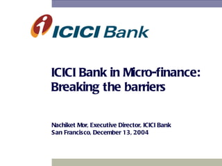 ICICI Bank in Micro-finance: Breaking the barriers Nachiket Mor, Executive Director, ICICI Bank San Francisco, December 13, 2004 
