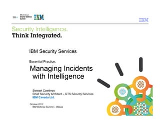 IBM Security Services

Essential Practice:

Managing Incidents
with Intelligence
  Stewart Cawthray
  Chief Security Architect – GTS Security Services
  IBM Canada Ltd.

October 2012
  IBM Defense Summit – Ottawa

                                                     © 2011 IBM Corporation
 