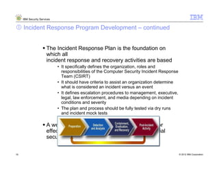 IBM Security Services


     Incident Response Program Development – continued


                       The Incident Response Plan is the foundation on
                       which all
                       incident response and recovery activities are based
                             • It specifically defines the organization, roles and
                               responsibilities of the Computer Security Incident Response
                               Team (CSIRT)
                             • It should have criteria to assist an organization determine
                               what is considered an incident versus an event
                             • It defines escalation procedures to management, executive,
                               legal, law enforcement, and media depending on incident
                               conditions and severity
                             • The plan and process should be fully tested via dry runs
                               and incident mock tests

                       A well-developed plan provides a framework for
                       effectively responding to any number of potential
                       security incidents


19                                                                                           © 2012 IBM Corporation
 