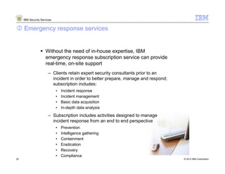 IBM Security Services


     Emergency response services


                     Without the need of in-house expertise, IBM
                     emergency response subscription service can provide
                     real-time, on-site support
                       – Clients retain expert security consultants prior to an
                         incident in order to better prepare, manage and respond;
                         subscription includes:
                             •   Incident response
                             •   Incident management
                             •   Basic data acquisition
                             •   In-depth data analysis
                       – Subscription includes activities designed to manage
                         incident response from an end to end perspective
                             •   Prevention
                             •   Intelligence gathering
                             •   Containment
                             •   Eradication
                             •   Recovery
                             •   Compliance
20                                                                                  © 2012 IBM Corporation
 