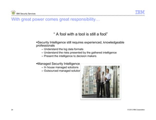 IBM Security Services


With great power comes great responsibility


                                         “ A fool with a tool is still a fool”

                              Security Intelligence still requires experienced, knowledgeable
                             professionals
                                – Understand the log data formats
                                – Understand the risks presented by the gathered intelligence
                                – Present the intelligence to decision makers

                              Managed Security Intelligence
                                – In house managed solutions
                                – Outsourced managed solutions




24                                                                                                   © 2012 IBM Corporation
                                                                                                24
 