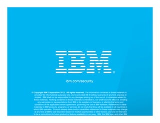 IBM Security Services




                                                           ibm.com/security


                    © Copyright IBM Corporation 2012. All rights reserved. The information contained in these materials is
                       provided for informational purposes only, and is provided AS IS without warranty of any kind, express or
                       implied. IBM shall not be responsible for any damages arising out of the use of, or otherwise related to,
                      these materials. Nothing contained in these materials is intended to, nor shall have the effect of, creating
                           any warranties or representations from IBM or its suppliers or licensors, or altering the terms and
                       conditions of the applicable license agreement governing the use of IBM software. References in these
                      materials to IBM products, programs, or services do not imply that they will be available in all countries in
                      which IBM operates. Product release dates and/or capabilities referenced in these materials may change
25                     at any time at IBM’s sole discretion based on market opportunities or other factors, and are not intended      © 2012 IBM Corporation
                      to be a commitment to future product or feature availability in any way. IBM, the IBM logo, and other IBM
                       products and services are trademarks of the International Business Machines Corporation, in the United
 