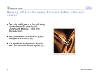 IBM Security Services


Know thy self, know thy enemy. A thousand battles, a thousand
victories.


    Security Intelligence is the gathering
    of information to identify and
    understand Threats, Risks and
    Opportunities.

    The data needed for actionable, quality
    intelligence is all round you.

    It is a good bet what you don’t know is
    what your attackers will use against you.




8                                                         © 2012 IBM Corporation
                                                      8
 