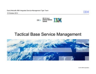 David Metcalfe IBM Integrated Service Management Tiger Team
10 October 2012




          Tactical Base Service Management




                                                              © 2012 IBM Corporation
 