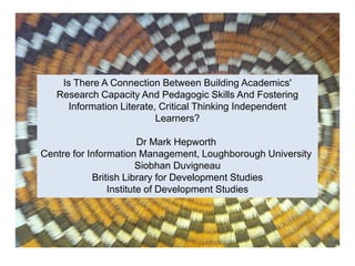 Is There A Connection Between Building Academics'
Research Capacity And Pedagogic Skills And Fostering
Information Literate, Critical Thinking Independent
Learners?
Dr Mark Hepworth
Centre for Information Management, Loughborough University
Siobhan Duvigneau
British Library for Development Studies
Institute of Development Studies
 