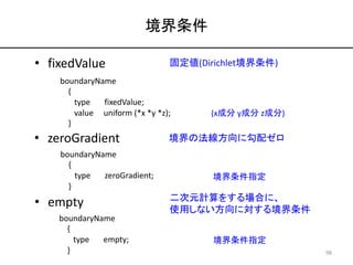 境界条件
boundaryName
{
type fixedValue;
value uniform (*x *y *z);
}
• fixedValue 固定値(Dirichlet境界条件)
(x成分 y成分 z成分)
• zeroGradi...