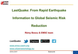 1
LastQuake: From Rapid Earthquake
Information to Global Seismic Risk
Reduction
Rémy Bossu & EMSC team
LastQuake:
www.emsc-csem.org
www.citizenseismology.eu
DubrovnikEENA 2019
 