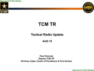 Approved for Public Release
Approved for Public Release
TCM TR
Tactical Radio Update
AUG 15
Paul Chernek
Deputy TCM TR
US Army Cyber Center of Excellence & Fort Gordon
 
