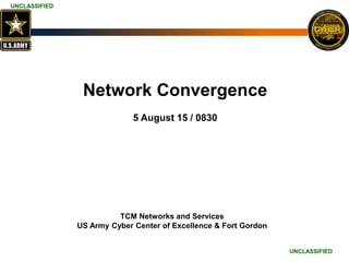 UNCLASSIFIED
UNCLASSIFIED
UNCLASSIFIED
UNCLASSIFIED
UNCLASSIFIED
UNCLASSIFIED
Network Convergence
5 August 15 / 0830
TCM Networks and Services
US Army Cyber Center of Excellence & Fort Gordon
 