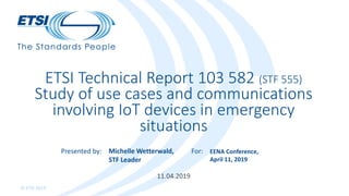 Presented by: For:
© ETSI 2019
11.04.2019
ETSI Technical Report 103 582 (STF 555)
Study of use cases and communications
involving IoT devices in emergency
situations
Michelle Wetterwald,
STF Leader
EENA Conference,
April 11, 2019
 