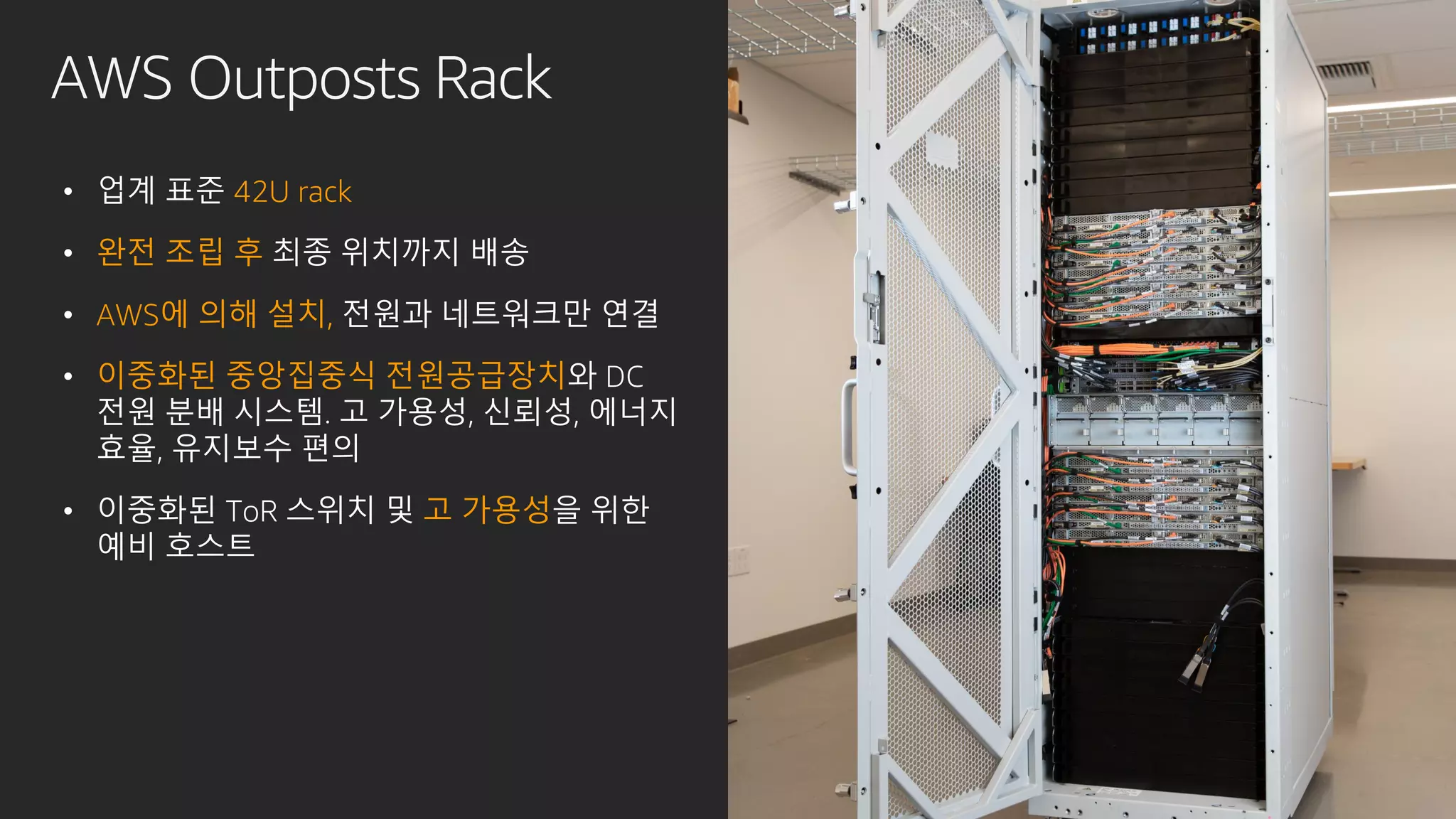 AWS Outposts Rack
• 업계 표준 42U rack
• 완전 조립 후 최종 위치까지 배송
• AWS에 의해 설치, 전원과 네트워크만 연결
• 이중화된 중앙집중식 전원공급장치와 DC
전원 분배 시스템. 고 가용성, 신뢰성, 에너지
효율, 유지보수 편의
• 이중화된 ToR 스위치 및 고 가용성을 위한
예비 호스트
 