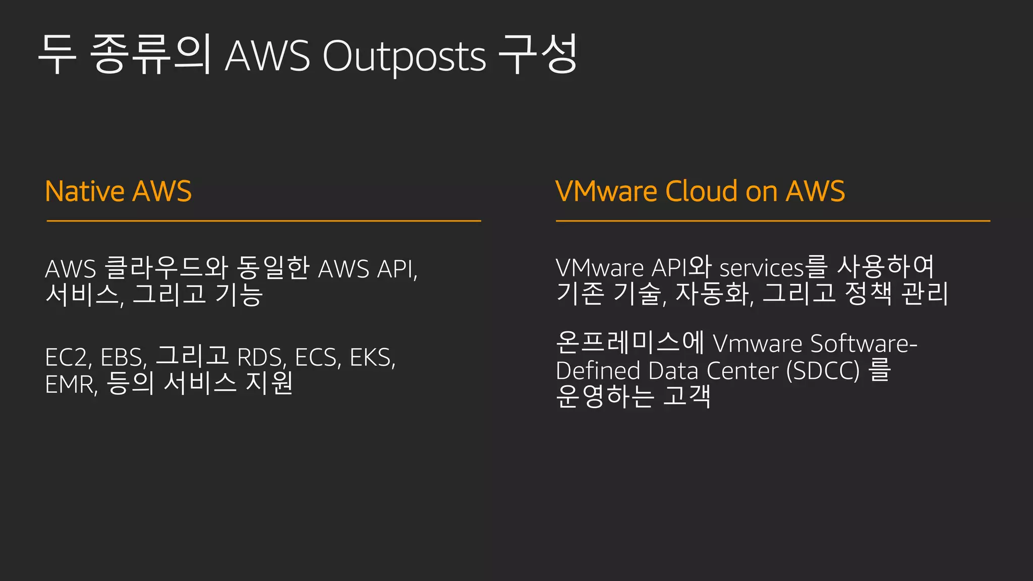 두 종류의 AWS Outposts 구성
VMware API와 services를 사용하여
기존 기술, 자동화, 그리고 정책 관리
온프레미스에 Vmware Software-
Defined Data Center (SDCC) 를
운영하는 고객
AWS 클라우드와 동일한 AWS API,
서비스, 그리고 기능
EC2, EBS, 그리고 RDS, ECS, EKS,
EMR, 등의 서비스 지원
Native AWS VMware Cloud on AWS
 
