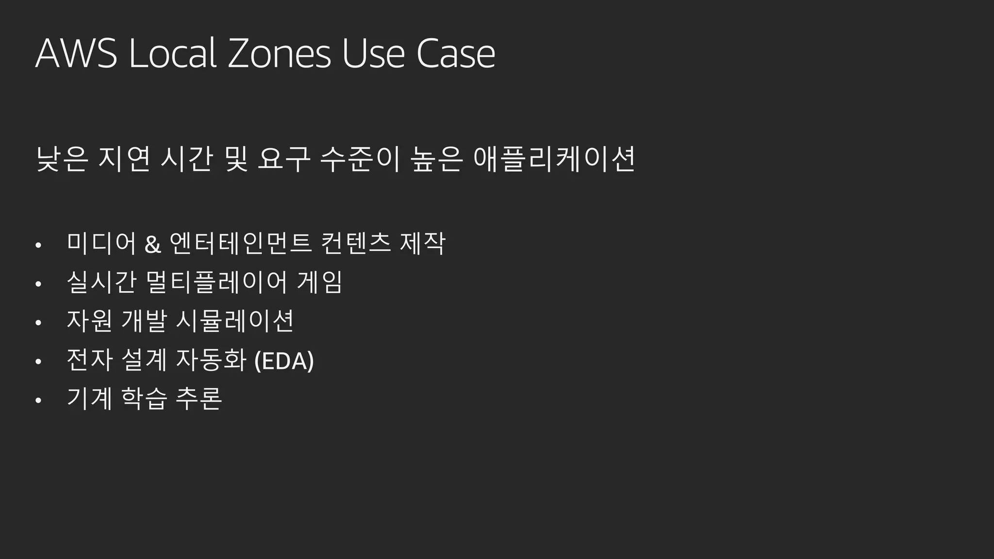AWS Local Zones Use Case
낮은 지연 시간 및 요구 수준이 높은 애플리케이션
• 미디어 & 엔터테인먼트 컨텐츠 제작
• 실시간 멀티플레이어 게임
• 자원 개발 시뮬레이션
• 전자 설계 자동화 (EDA)
• 기계 학습 추론
 