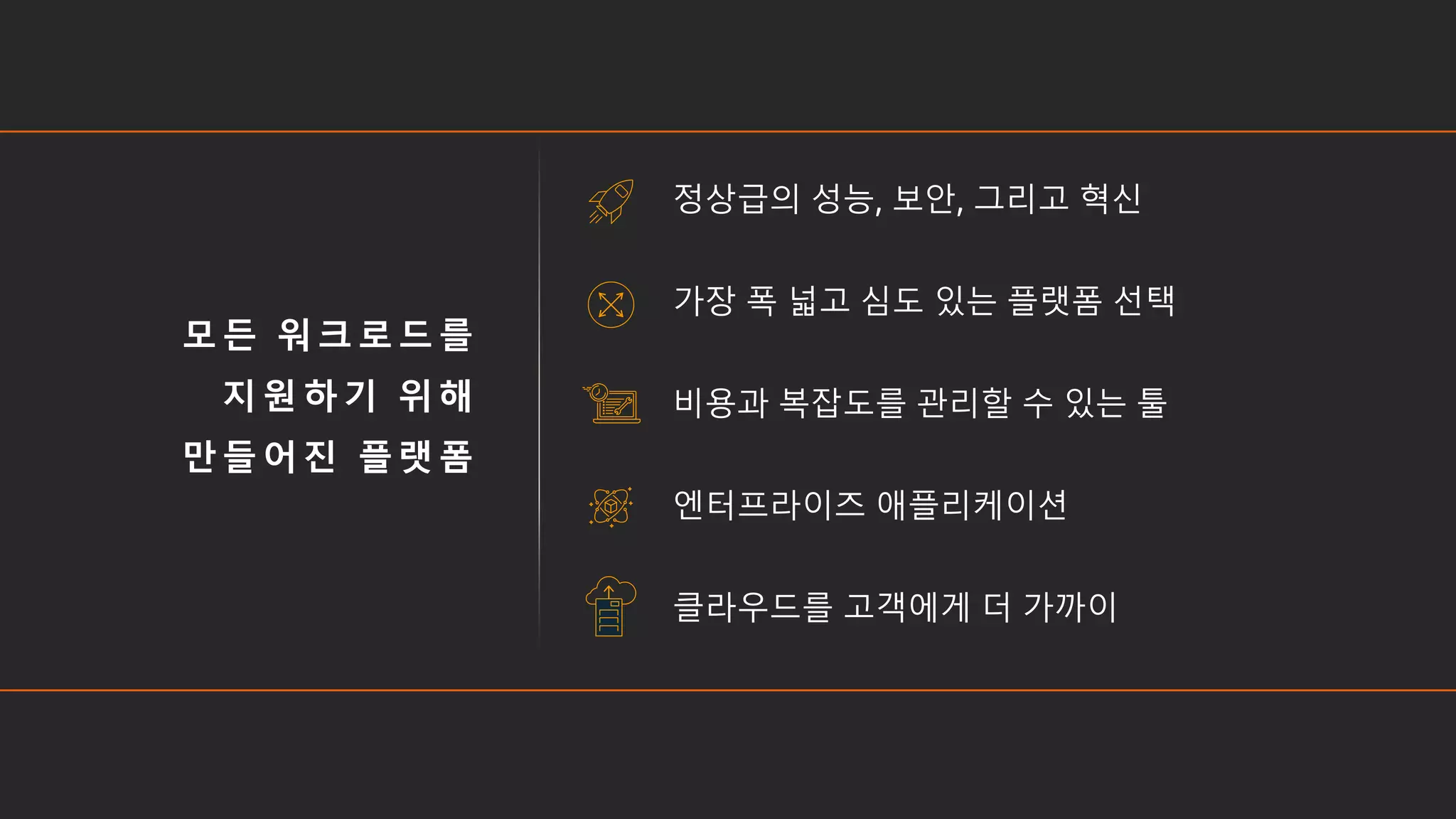 모든 워크로드를
지원하기 위해
만들어진 플랫폼
정상급의 성능, 보안, 그리고 혁신
가장 폭 넓고 심도 있는 플랫폼 선택
비용과 복잡도를 관리할 수 있는 툴
엔터프라이즈 애플리케이션
클라우드를 고객에게 더 가까이
 