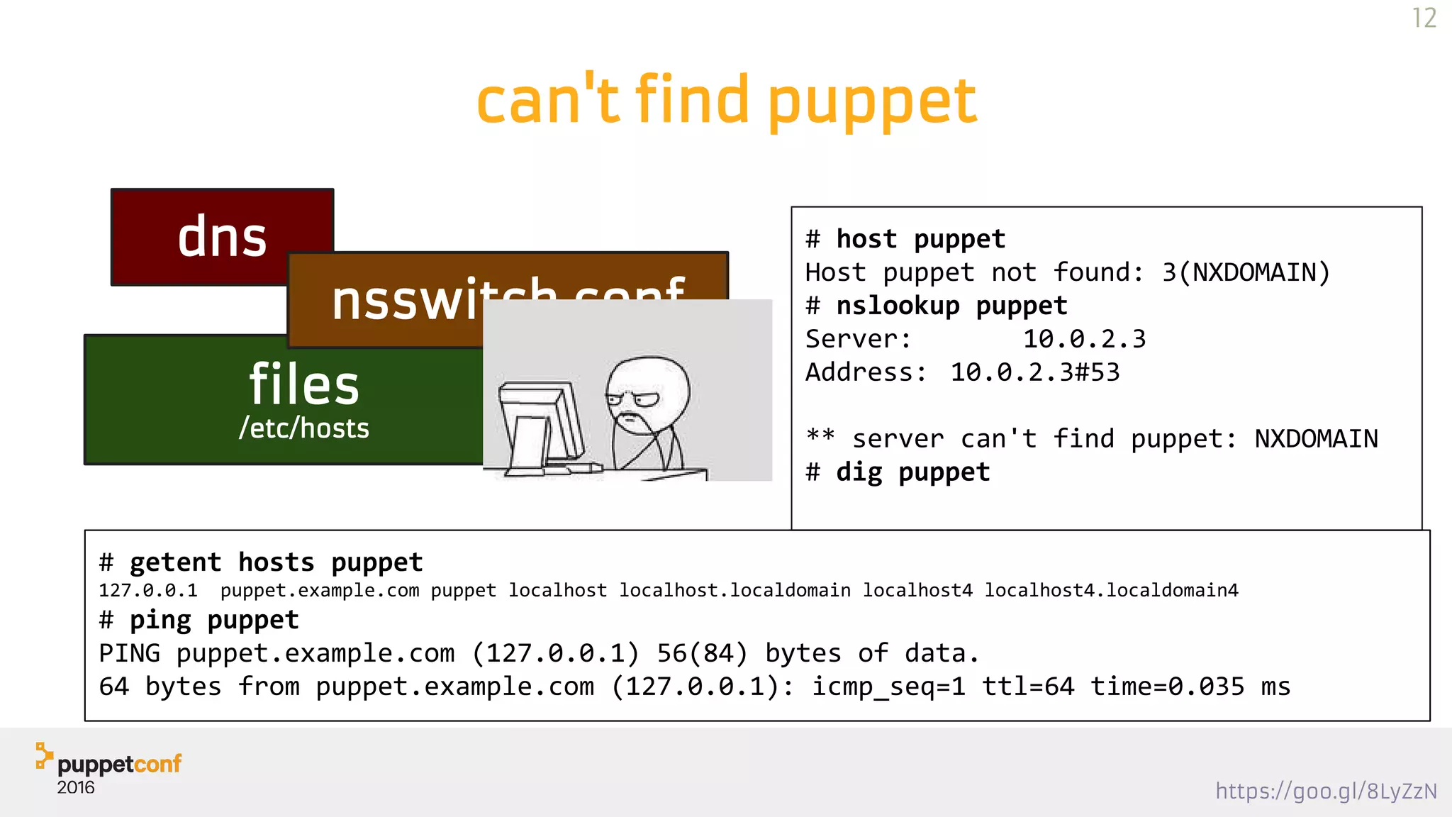https://goo.gl/8LyZzN
can't find puppet
dns
files
/etc/hosts
nsswitch.conf
# host puppet
Host puppet not found: 3(NXDOMAIN)
# nslookup puppet
Server: 10.0.2.3
Address: 10.0.2.3#53
** server can't find puppet: NXDOMAIN
# dig puppet
# getent hosts puppet
127.0.0.1 puppet.example.com puppet localhost localhost.localdomain localhost4 localhost4.localdomain4
# ping puppet
PING puppet.example.com (127.0.0.1) 56(84) bytes of data.
64 bytes from puppet.example.com (127.0.0.1): icmp_seq=1 ttl=64 time=0.035 ms
12
 