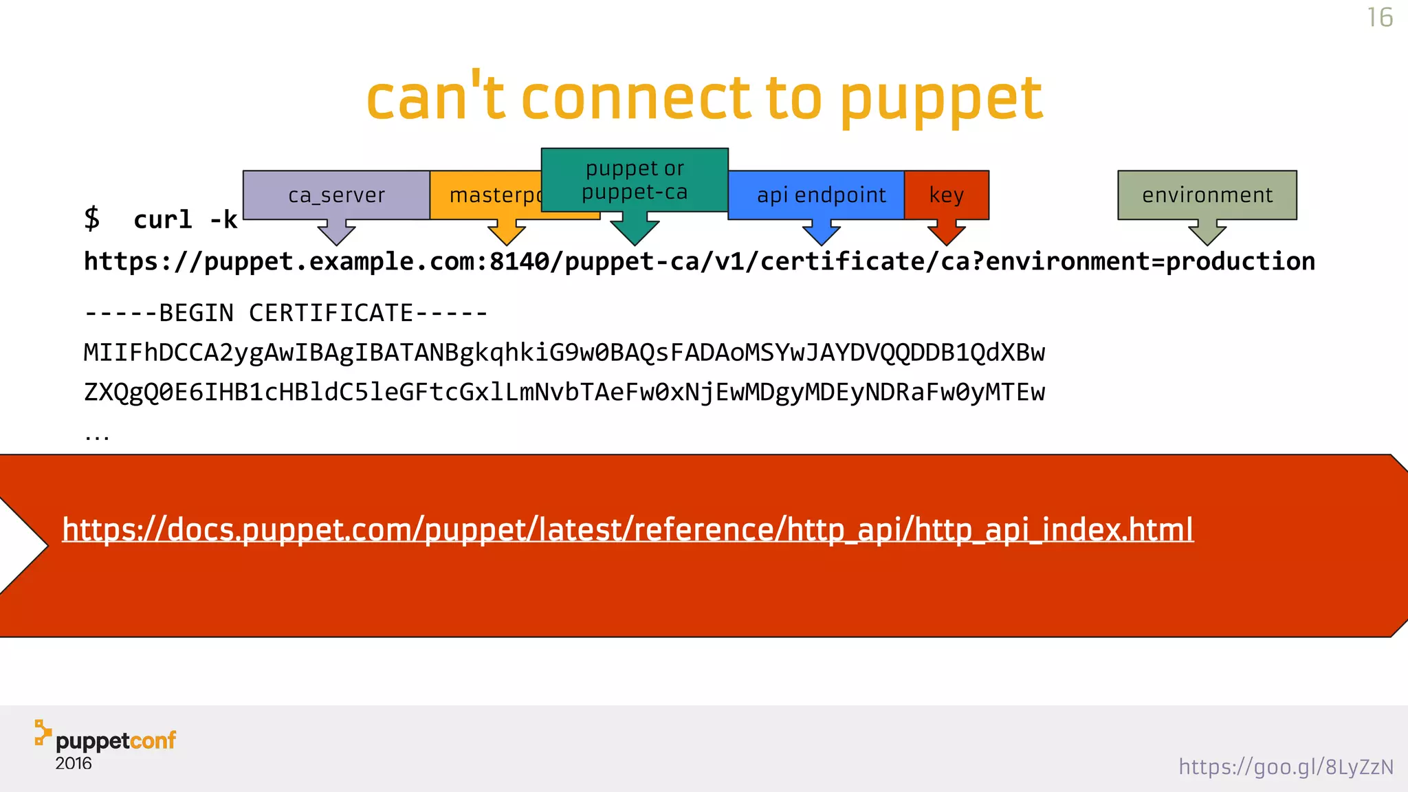 https://goo.gl/8LyZzN
can't connect to puppet
$ curl -k
https://puppet.example.com:8140/puppet-ca/v1/certificate/ca?environment=production
-----BEGIN CERTIFICATE-----
MIIFhDCCA2ygAwIBAgIBATANBgkqhkiG9w0BAQsFADAoMSYwJAYDVQQDDB1QdXBw
ZXQgQ0E6IHB1cHBldC5leGFtcGxlLmNvbTAeFw0xNjEwMDgyMDEyNDRaFw0yMTEw
…
qsHOzPEQwJS5q1yPciBQ5jsKCB5vXJEdnPMhA5GBx9rp91hBsiWURlyWt0DMqMTq
VqcUEGNc267LrCzKJsFBHCNO53e8z2I0
-----END CERTIFICATE-----
masterportca_server
puppet or
puppet-ca api endpoint key environment
https://docs.puppet.com/puppet/latest/reference/http_api/http_api_index.html
16
 