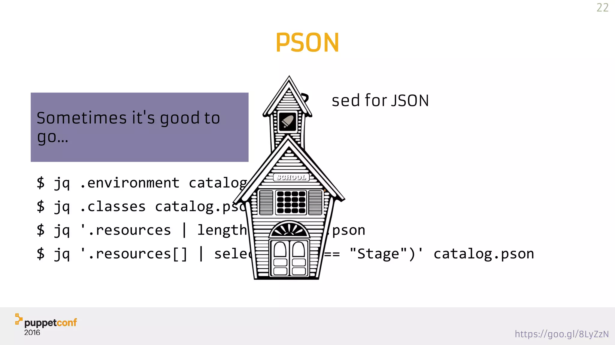 https://goo.gl/8LyZzN
PSON
Puppet JSON → PSON
$ jq <pson>
$ curl … | jq
JQ? sed for JSON
$ jq .environment catalog.pson
$ jq .classes catalog.pson
$ jq '.resources | length' catalog.pson
$ jq '.resources[] | select(.type == "Stage")' catalog.pson
Sometimes it's good to
go...
22
 
