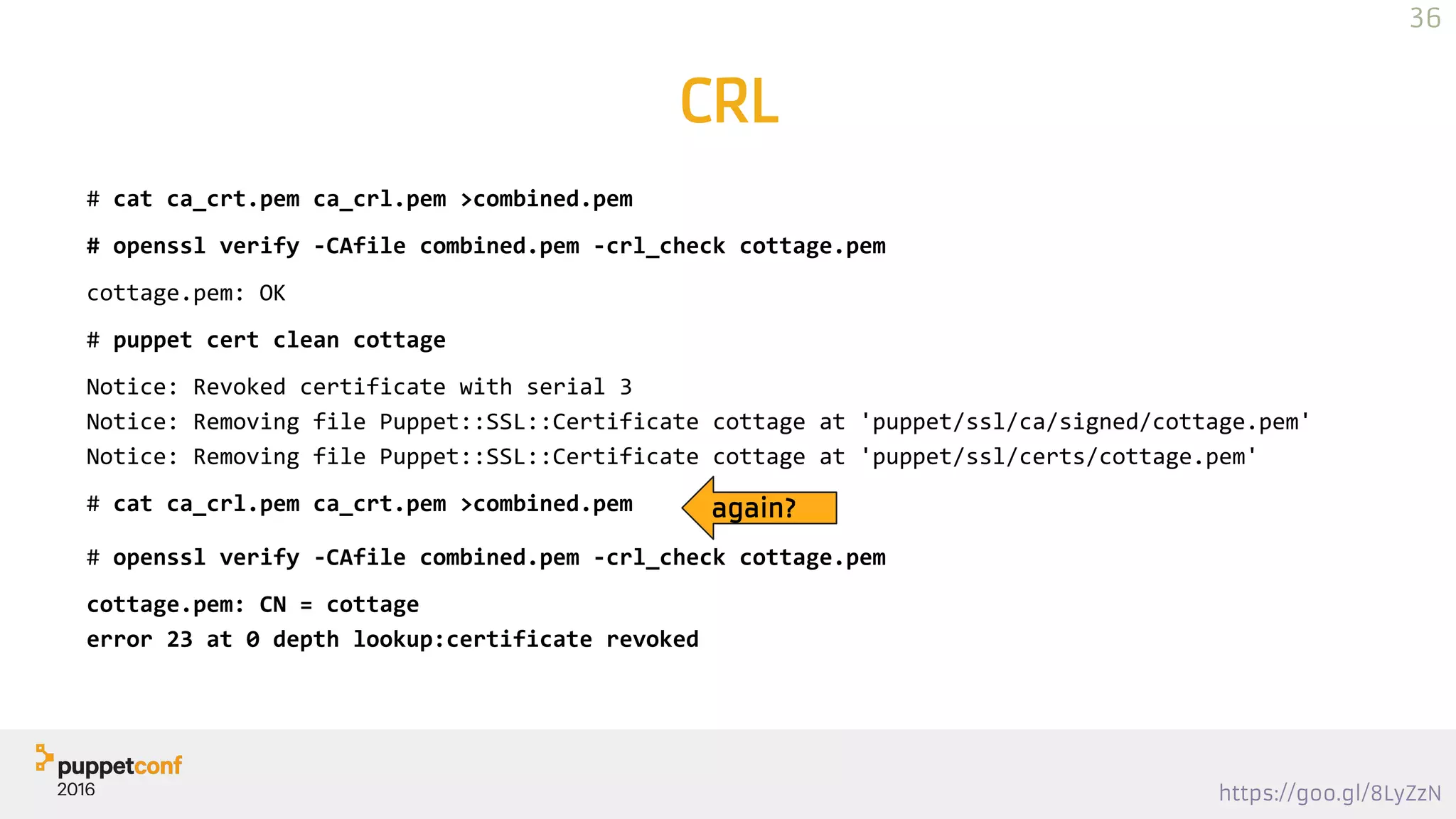https://goo.gl/8LyZzN
CRL
# cat ca_crt.pem ca_crl.pem >combined.pem
# openssl verify -CAfile combined.pem -crl_check cottage.pem
cottage.pem: OK
# puppet cert clean cottage
Notice: Revoked certificate with serial 3
Notice: Removing file Puppet::SSL::Certificate cottage at 'puppet/ssl/ca/signed/cottage.pem'
Notice: Removing file Puppet::SSL::Certificate cottage at 'puppet/ssl/certs/cottage.pem'
# cat ca_crl.pem ca_crt.pem >combined.pem again?
# openssl verify -CAfile combined.pem -crl_check cottage.pem
cottage.pem: CN = cottage
error 23 at 0 depth lookup:certificate revoked
36
 