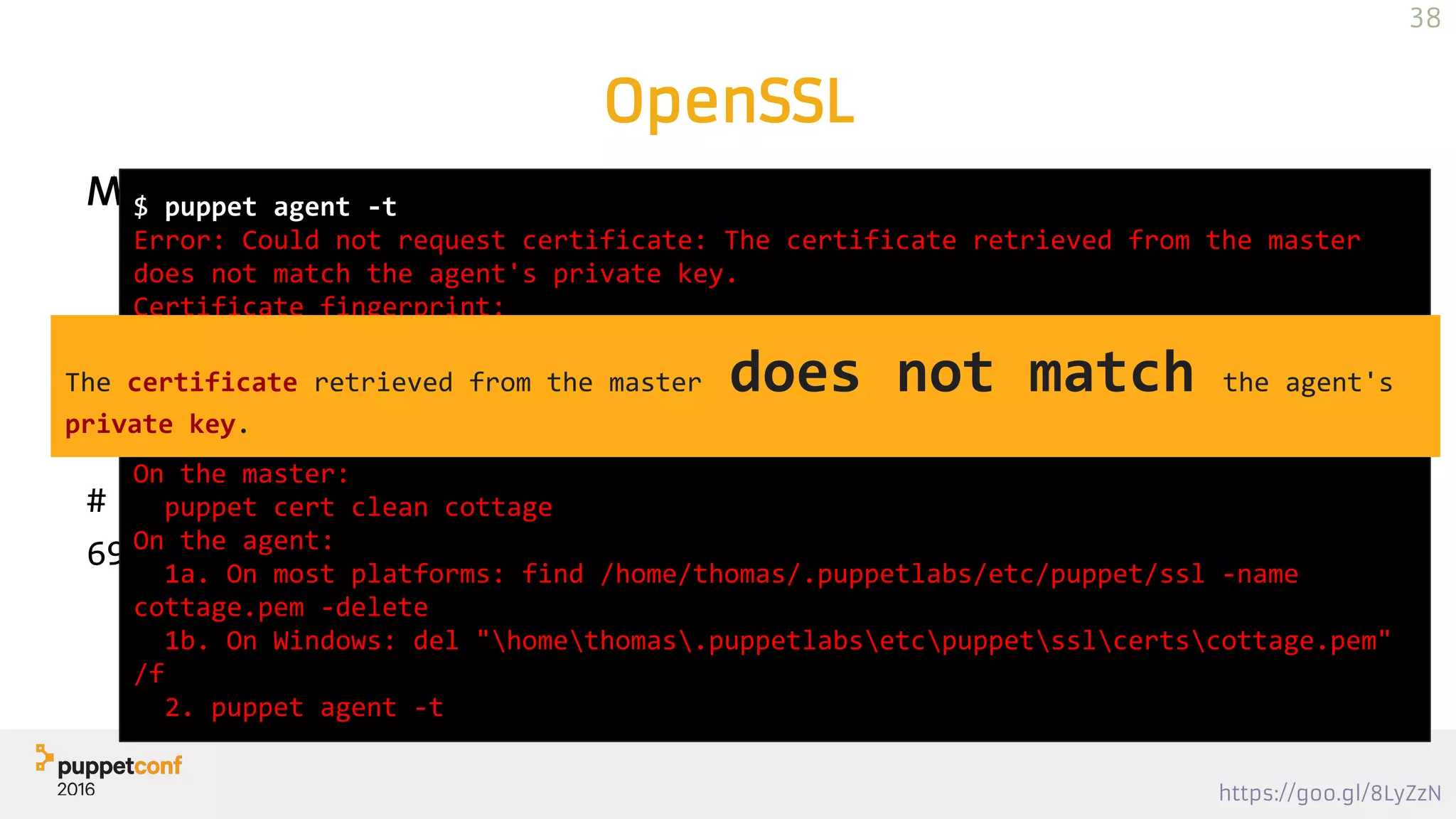 https://goo.gl/8LyZzN
Modulus
n = pq
OpenSSL
# openssl rsa -noout -modulus -in ca_key.pem |sha256sum
69578e29c08c130d37c7c0141134f1cc4778445c7b7d1d96d253b86d6bf4ca38
# openssl x509 -noout -modulus -in ca_crt.pem |sha256sum
69578e29c08c130d37c7c0141134f1cc4778445c7b7d1d96d253b86d6bf4ca38
BIG *RSE PRIME
$ puppet agent -t
Error: Could not request certificate: The certificate retrieved from the master
does not match the agent's private key.
Certificate fingerprint:
D4:D3:76:F1:6B:51:83:3C:4B:72:69:BF:BC:B0:80:94:79:75:1A:3B:D8:29:F5:EF:81:2C:44:3
5:21:93:CE:FD
To fix this, remove the certificate from both the master and the agent and then
start a puppet run, which will automatically regenerate a certificate.
On the master:
puppet cert clean cottage
On the agent:
1a. On most platforms: find /home/thomas/.puppetlabs/etc/puppet/ssl -name
cottage.pem -delete
1b. On Windows: del "homethomas.puppetlabsetcpuppetsslcertscottage.pem"
/f
2. puppet agent -t
38
The certificate retrieved from the master does not match the agent's
private key.
 