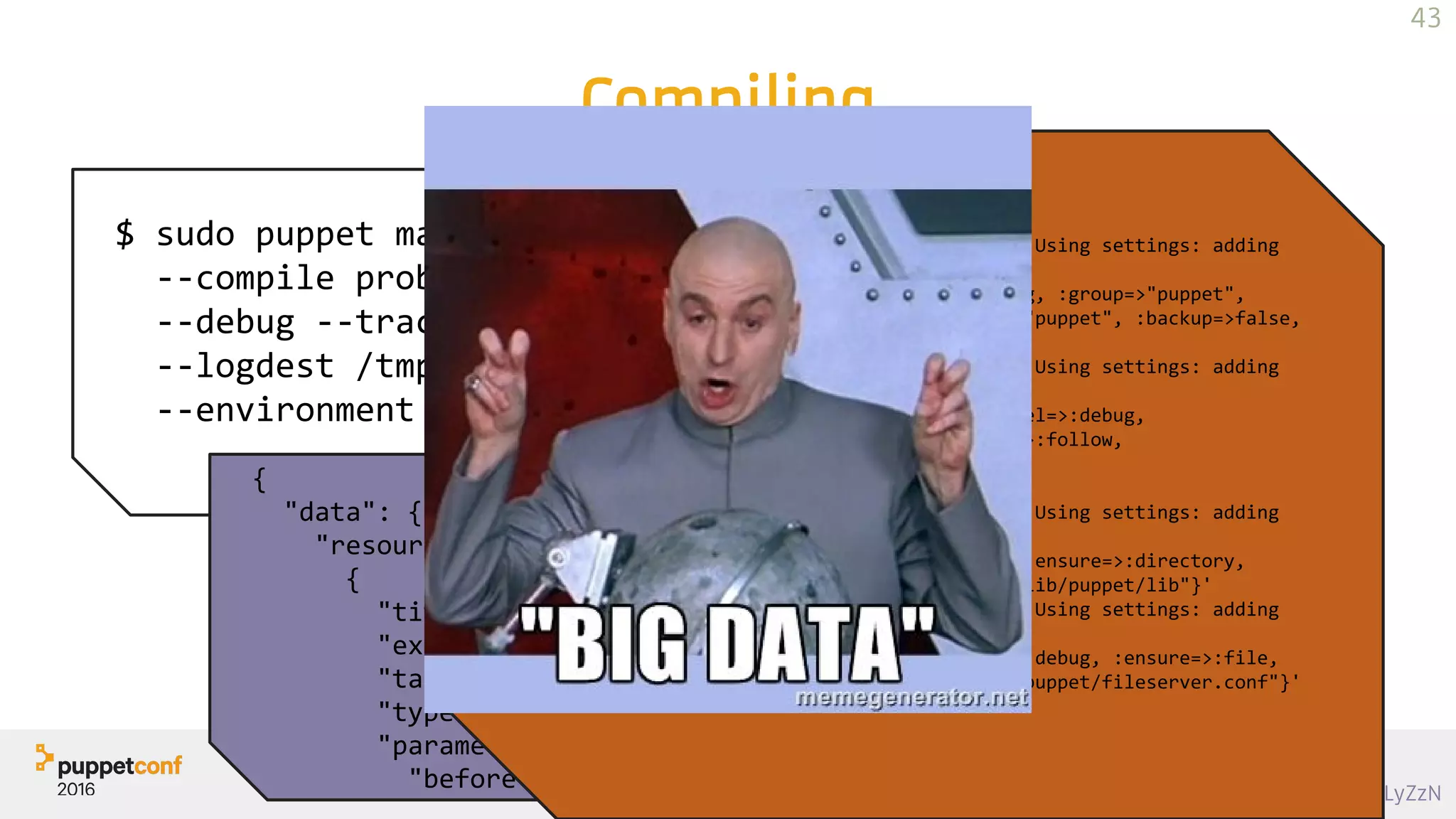 https://goo.gl/8LyZzN
Compiling
$ sudo puppet master 
--compile problem.example.com 
--debug --trace 
--logdest /tmp/problem.puppet.log 
--environment sandbox
{
"data": {
"resources": [
{
"title": "main",
"exported": false,
"tags": ["stage"],
"type": "Stage",
"parameters": {
"before": "Stage[post]",
JSON
Thu Oct 23 14:34:24 -0700 2014 Puppet (debug): Using settings: adding
file resource 'bucketdir':
'File[/var/lib/puppet/bucket]{:loglevel=>:debug, :group=>"puppet",
:ensure=>:directory, :links=>:follow, :owner=>"puppet", :backup=>false,
:mode=>"750", :path=>"/var/lib/puppet/bucket"}'
Thu Oct 23 14:34:24 -0700 2014 Puppet (debug): Using settings: adding
file resource 'publickeydir':
'File[/var/lib/puppet/ssl/public_keys]{:loglevel=>:debug,
:group=>"puppet", :ensure=>:directory, :links=>:follow,
:owner=>"puppet", :backup=>false, :mode=>"755",
:path=>"/var/lib/puppet/ssl/public_keys"}'
Thu Oct 23 14:34:24 -0700 2014 Puppet (debug): Using settings: adding
file resource 'plugindest':
'File[/var/lib/puppet/lib]{:loglevel=>:debug, :ensure=>:directory,
:links=>:follow, :backup=>false, :path=>"/var/lib/puppet/lib"}'
Thu Oct 23 14:34:24 -0700 2014 Puppet (debug): Using settings: adding
file resource 'fileserverconfig':
'File[/etc/puppet/fileserver.conf]{:loglevel=>:debug, :ensure=>:file,
:links=>:follow, :backup=>false, :path=>"/etc/puppet/fileserver.conf"}'
43
 
