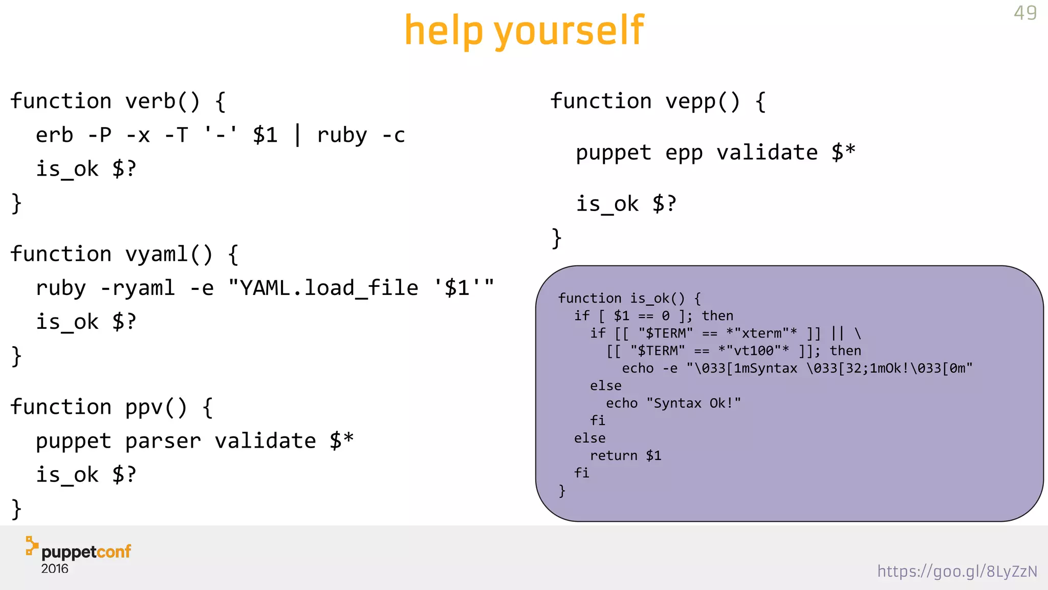 https://goo.gl/8LyZzN
help yourself
function verb() {
erb -P -x -T '-' $1 | ruby -c
is_ok $?
}
function vyaml() {
ruby -ryaml -e "YAML.load_file '$1'"
is_ok $?
}
function ppv() {
puppet parser validate $*
is_ok $?
}
49
function vepp() {
puppet epp validate $*
is_ok $?
}
function is_ok() {
if [ $1 == 0 ]; then
if [[ "$TERM" == *"xterm"* ]] || 
[[ "$TERM" == *"vt100"* ]]; then
echo -e "033[1mSyntax 033[32;1mOk!033[0m"
else
echo "Syntax Ok!"
fi
else
return $1
fi
}
 
