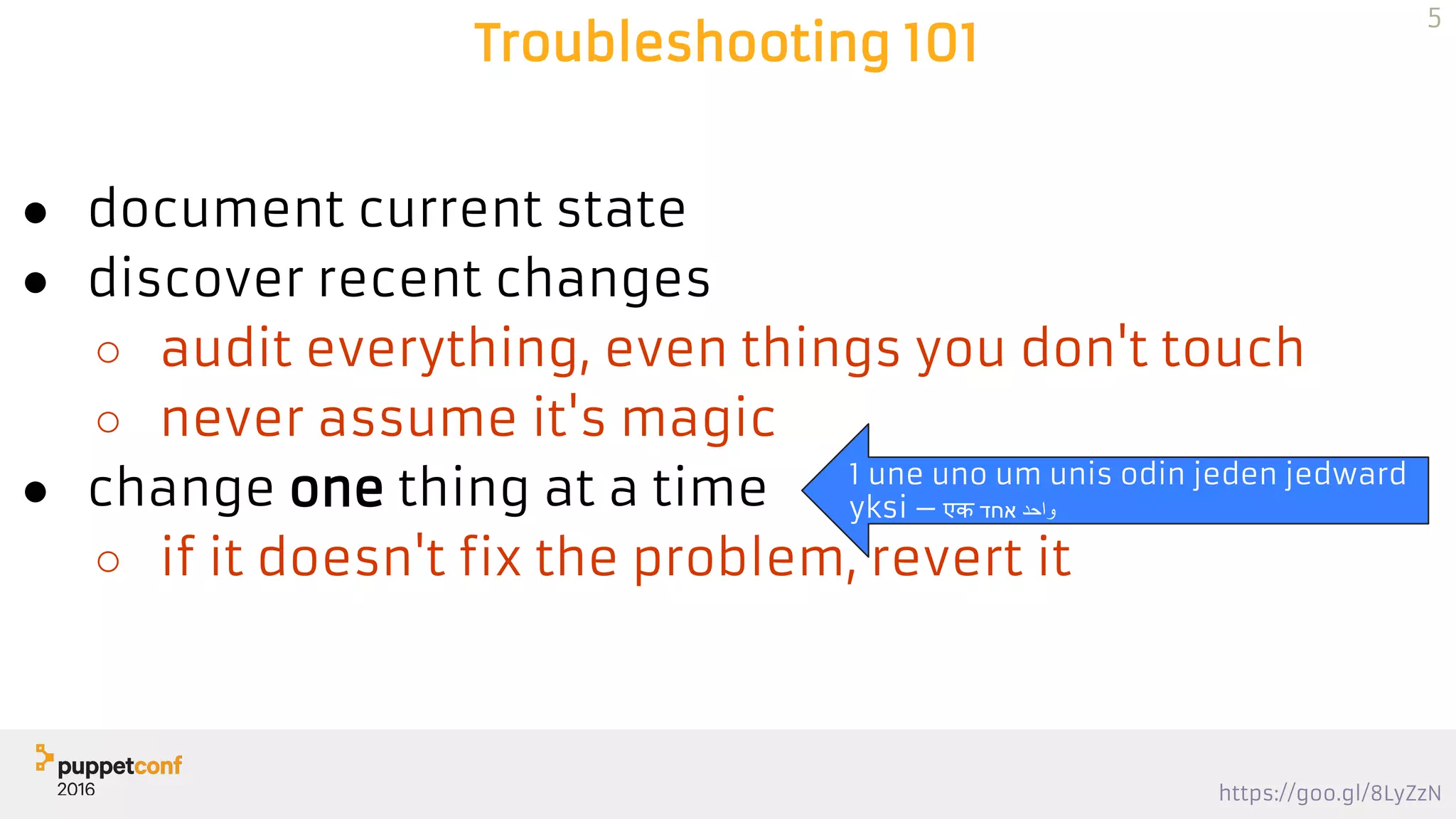 https://goo.gl/8LyZzN
Troubleshooting 101
● document current state
● discover recent changes
○ audit everything, even things you don't touch
○ never assume it's magic
● change one thing at a time
○ if it doesn't fix the problem, revert it
5
1 une uno um unis odin jeden jedward
yksi 一 एक ‫אחד‬ ‫واﺣد‬
 