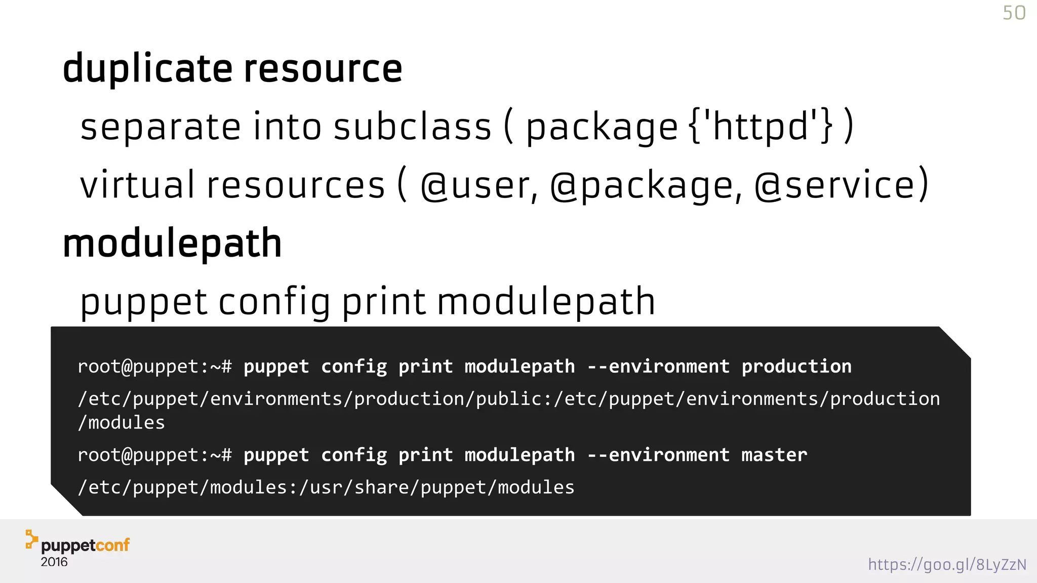 https://goo.gl/8LyZzN
duplicate resource
separate into subclass ( package {'httpd'} )
virtual resources ( @user, @package, @service)
modulepath
puppet config print modulepath
root@puppet:~# puppet config print modulepath --environment production
/etc/puppet/environments/production/public:/etc/puppet/environments/production
/modules
root@puppet:~# puppet config print modulepath --environment master
/etc/puppet/modules:/usr/share/puppet/modules
50
 