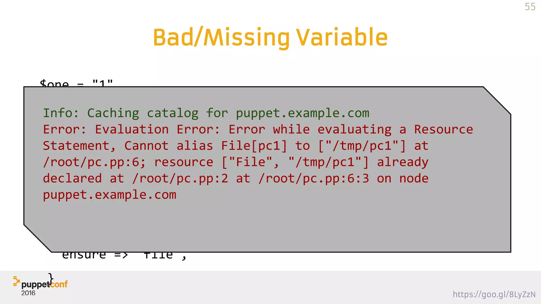 https://goo.gl/8LyZzN
Bad/Missing Variable
$one = "1"
file {"pcone":
path => "/tmp/pc$one",
ensure => 'directory',
}
file {"pc1":
path => "/tmp/pc1",
ensure => 'file',
}
Info: Caching catalog for puppet.example.com
Error: Evaluation Error: Error while evaluating a Resource
Statement, Cannot alias File[pc1] to ["/tmp/pc1"] at
/root/pc.pp:6; resource ["File", "/tmp/pc1"] already
declared at /root/pc.pp:2 at /root/pc.pp:6:3 on node
puppet.example.com
55
 