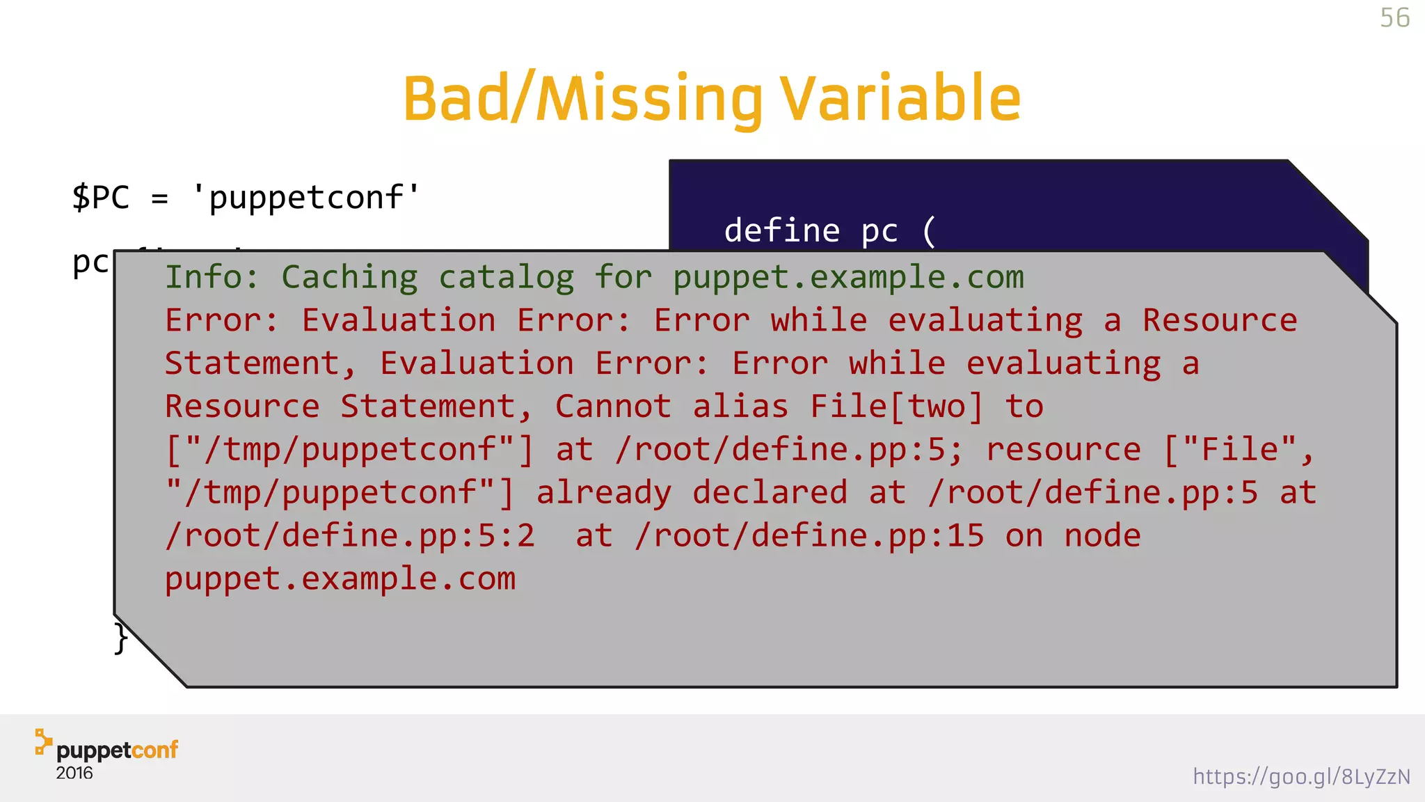 https://goo.gl/8LyZzN
Bad/Missing Variable
$PC = 'puppetconf'
pc {'one':
place => "/tmp/$PC",
type => "directory",
}
pc {'two':
place => "/tmp/$PC",
type => "file",
}
define pc (
String $place,
String $type,
) {
file {"$title":
path => $place,
ensure => $type,
}
}
Info: Caching catalog for puppet.example.com
Error: Evaluation Error: Error while evaluating a Resource
Statement, Evaluation Error: Error while evaluating a
Resource Statement, Cannot alias File[two] to
["/tmp/puppetconf"] at /root/define.pp:5; resource ["File",
"/tmp/puppetconf"] already declared at /root/define.pp:5 at
/root/define.pp:5:2 at /root/define.pp:15 on node
puppet.example.com
56
 