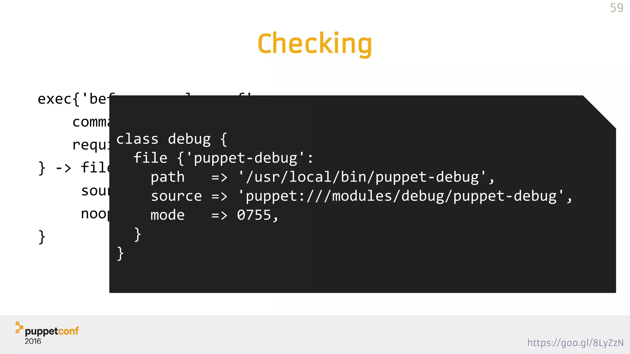 https://goo.gl/8LyZzN
Checking
exec{'before resolv.conf':
command => '/usr/local/bin/puppet-debug before resolv.conf',
require => Class['debug']
} -> file { '/etc/resolv.conf':
source => template("dns/resolv.conf"),
noop => true,
}
class debug {
file {'puppet-debug':
path => '/usr/local/bin/puppet-debug',
source => 'puppet:///modules/debug/puppet-debug',
mode => 0755,
}
}
59
 