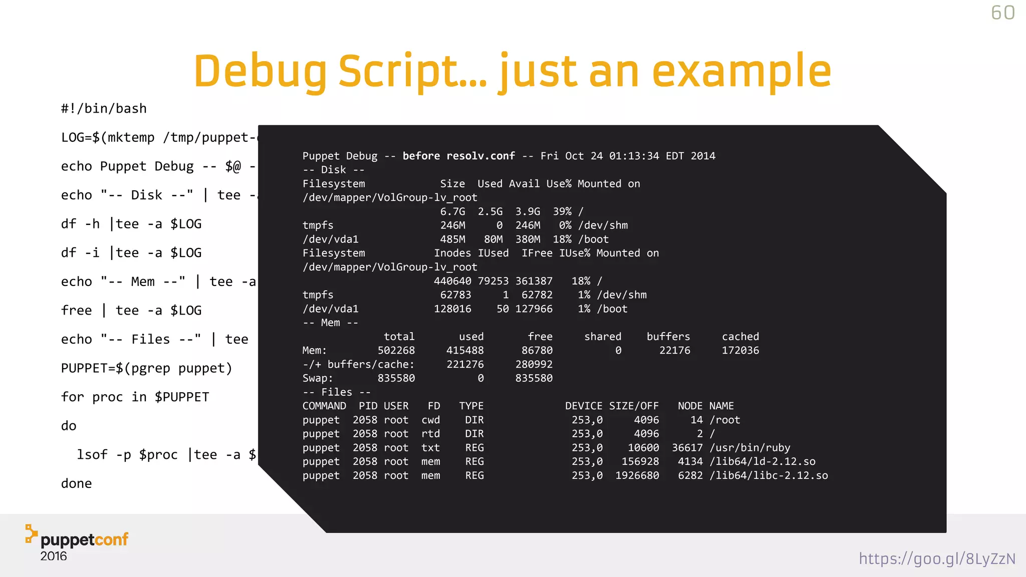 https://goo.gl/8LyZzN
Debug Script… just an example
#!/bin/bash
LOG=$(mktemp /tmp/puppet-debug.XXXXXX)
echo Puppet Debug -- $@ -- $(date) | tee $LOG
echo "-- Disk --" | tee -a $LOG
df -h |tee -a $LOG
df -i |tee -a $LOG
echo "-- Mem --" | tee -a $LOG
free | tee -a $LOG
echo "-- Files --" | tee -a $LOG
PUPPET=$(pgrep puppet)
for proc in $PUPPET
do
lsof -p $proc |tee -a $LOG
done
Puppet Debug -- before resolv.conf -- Fri Oct 24 01:13:34 EDT 2014
-- Disk --
Filesystem Size Used Avail Use% Mounted on
/dev/mapper/VolGroup-lv_root
6.7G 2.5G 3.9G 39% /
tmpfs 246M 0 246M 0% /dev/shm
/dev/vda1 485M 80M 380M 18% /boot
Filesystem Inodes IUsed IFree IUse% Mounted on
/dev/mapper/VolGroup-lv_root
440640 79253 361387 18% /
tmpfs 62783 1 62782 1% /dev/shm
/dev/vda1 128016 50 127966 1% /boot
-- Mem --
total used free shared buffers cached
Mem: 502268 415488 86780 0 22176 172036
-/+ buffers/cache: 221276 280992
Swap: 835580 0 835580
-- Files --
COMMAND PID USER FD TYPE DEVICE SIZE/OFF NODE NAME
puppet 2058 root cwd DIR 253,0 4096 14 /root
puppet 2058 root rtd DIR 253,0 4096 2 /
puppet 2058 root txt REG 253,0 10600 36617 /usr/bin/ruby
puppet 2058 root mem REG 253,0 156928 4134 /lib64/ld-2.12.so
puppet 2058 root mem REG 253,0 1926680 6282 /lib64/libc-2.12.so
60
 