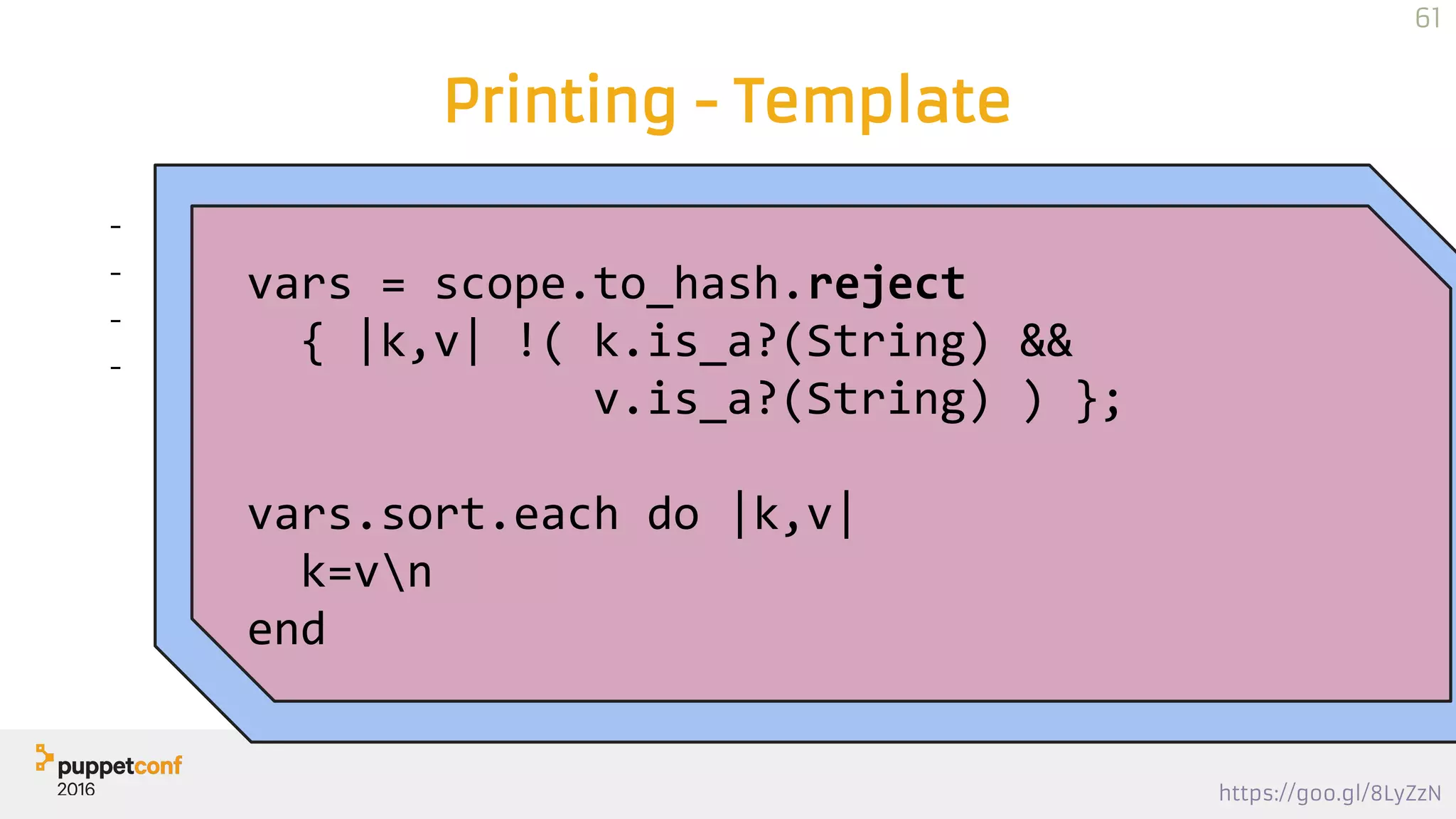 https://goo.gl/8LyZzN
Printing - Template
- scope.to_hash
- reject a few
- sort
- print, one per line
file { "/tmp/puppet-debug.txt":
content => inline_template("<% vars =
scope.to_hash.reject { |k,v| !( k.is_a?(String) &&
v.is_a?(String) ) }; vars.sort.each do |k,v| %><%= k %>=<%=
v %>n<% end %>"),
}
vars = scope.to_hash.reject
{ |k,v| !( k.is_a?(String) &&
v.is_a?(String) ) };
vars.sort.each do |k,v|
k=vn
end
61
 