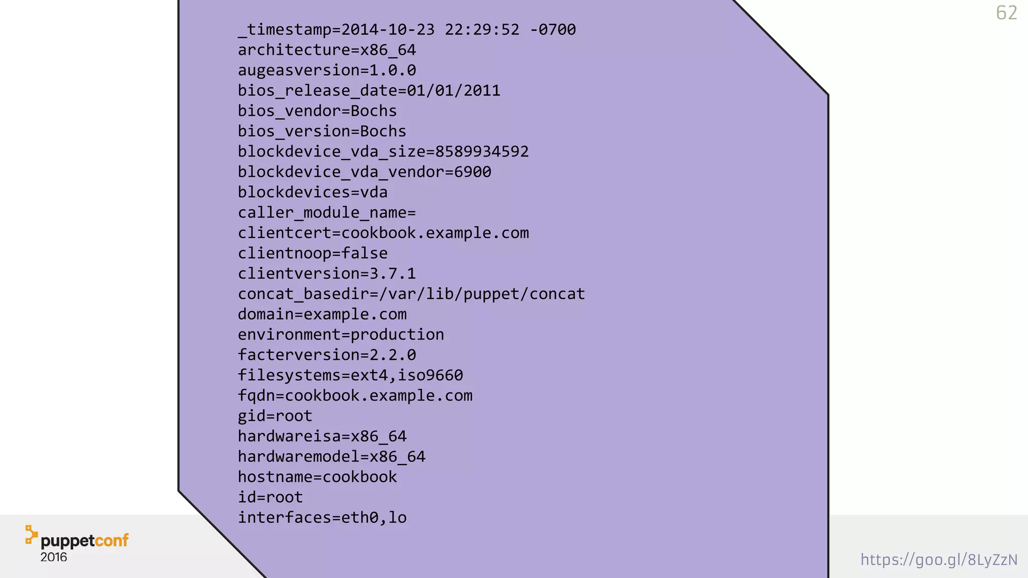 https://goo.gl/8LyZzN
Printing - Template
_timestamp=2014-10-23 22:29:52 -0700
architecture=x86_64
augeasversion=1.0.0
bios_release_date=01/01/2011
bios_vendor=Bochs
bios_version=Bochs
blockdevice_vda_size=8589934592
blockdevice_vda_vendor=6900
blockdevices=vda
caller_module_name=
clientcert=cookbook.example.com
clientnoop=false
clientversion=3.7.1
concat_basedir=/var/lib/puppet/concat
domain=example.com
environment=production
facterversion=2.2.0
filesystems=ext4,iso9660
fqdn=cookbook.example.com
gid=root
hardwareisa=x86_64
hardwaremodel=x86_64
hostname=cookbook
id=root
interfaces=eth0,lo
62
 