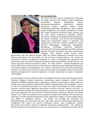 Ms. Toni Corbett’s Bio:
                                           Ms. Corbett has over 13 years of professional information
                                           technology experience. Ms. Corbett’s diverse background
                                           encompasses         software         development,       process
                                           development/improvement,            mathematical       modeling,
                                           requirement      analysis,     statistical   analysis,   change
                                           management/configuration management, system analysis,
                                           project management, and enterprise architecture to include
                                           DoD, Federal Enterprise Architecture (FEA), Zachman, and
                                           The Open Group Architecture Framework (TOGAF)
                                           architecture frameworks and product/artifact development.
                                           Ms. Corbett is proficient in the full life cycle methodology
                                           ranging from requirements analysis to operations and
                                           maintenance (O & M). Ms. Corbett is proficient in Object
                                           Oriented Methodology, Configuration Management,
                                           Client/Server      Technology,        Spacecraft     Operations,
                                           Information Risk Assessment, Relational and Object Oriented
                                           Database Processing and Design, and various programming
                                           languages, UML, Rational Unified Process (RUP),
Requirements, Risk and trade-off analyses. While Ms. Corbett competencies encompass the entire
Software Development Life Cycle (SDLC), her title of choice is System Engineer. Ms. Corbett has
increased her technical competencies throughout her career by supporting both commercial and
government clients. Her breadth of experience includes multiple system platforms (UNIX, DOS, etc.) and
several large-scale Enterprise Architecture efforts. Her initial interests - software development and
system administration - buttressed her increased interest in facilitating system development/integration
using System Engineering methodologies. Ms. Corbett is well-versed, resourceful and actually enjoys
research. She continues to extend her experience by assuming new challenges using her IT and system
engineering background for successful application of system engineering and project management
methodologies.

As a seasoned Senior Systems Engineer within the Intelligence Community, Ms. Corbett has acquired the
following Intelligence Analysis experiences encompassing: Signals Intelligence (SIGINT), Human
Intelligence (HUMINT) including systems, organizations, methods, and processes to include: Collection,
Tasking, Processing, Exploitation, Dissemination (CTPED); Language Analysis with knowledge of current
IC needs for translation/interpretation. Ms. Corbett has a deep understanding of IC policy, programs,
directives, executive orders, legislation, organizations, structures, processes, missions, and issues. To
include experience analyzing and evaluating systems and processes relative to IC governing standards
and mission objectives. She also performs IC related Enterprise Architecture (EA) gap and overlap
analyses. Ms. Corbett has experience with conceptual and logical data modeling. She has experience
authoring or co-authoring tailored approaches for EA, requirements analysis or systems engineering for
civil, defense or intelligence agencies.          Ms. Corbett also leverages her experience with
leading/facilitating cross community task force, tiger teams, technical working group leadership and
management with internal and external constituents (clients, senior management, analysts,
Government and contractor teams) for validating architecture products/artifacts. Ms. Corbett has
firsthand experience with leading and serving as a primary author for proposal procurement efforts,
 