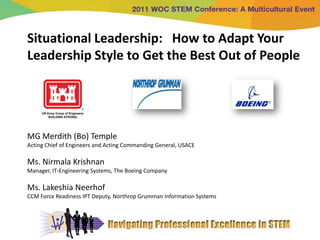 Situational Leadership: How to Adapt Your
Leadership Style to Get the Best Out of People




MG Merdith (Bo) Temple
Acting Chief of Engineers and Acting Commanding General, USACE

Ms. Nirmala Krishnan
Manager, IT-Engineering Systems, The Boeing Company

Ms. Lakeshia Neerhof
CCM Force Readiness IPT Deputy, Northrop Grumman Information Systems
 
