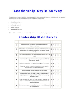 Leadership Style Survey
This questionnaire contains statements about leadership style beliefs. Next to each statement, circle the number that represents
how strongly you feel about the statement by using the following scoring system:


o   Almost Always True — 5
o   Frequently True — 4
o   Occasionally True — 3
o   Seldom True — 2
o   Almost Never True — 1


Be honest about your choices as there are no right or wrong answers — it is only for your own self-assessment.



                      Leadership Style Survey


               1.           I always retain the final decision making authority within my
                                                                                                5 4 3 2 1
                                                department or team.


               2.      I always try to include one or more employees in determining what to
                                                                                                5 4 3 2 1
                        do and how to do it. However, I maintain the final decision making
                                                     authority.


               3.     I and my employees always vote whenever a major decision has to be
                                                                                                5 4 3 2 1
                                                       made.


               4.        I do not consider suggestions made by my employees as I do not
                                                                                                5 4 3 2 1
                                              have the time for them.


               5.      I ask for employee ideas and input on upcoming plans and projects.
                                                                                                5 4 3 2 1

               6.         For a major decision to pass in my department, it must have the
                                                                                                5 4 3 2 1
                                    approval of each individual or the majority.


               7.            I tell my employees what has to be done and how to do it.
                                                                                                5 4 3 2 1

               8.         When things go wrong and I need to create a strategy to keep a
                                                                                                5 4 3 2 1
                         project or process running on schedule, I call a meeting to get my
                                                employee's advice.


               9.      To get information out, I send it by email, memos, or voice mail; very
                                                                                                5 4 3 2 1
                        rarely is a meeting called. My employees are then expected to act
                                               upon the information.


              10.     When someone makes a mistake, I tell them not to ever do that again
                                                                                                5 4 3 2 1
                                               and make a note of it.
 